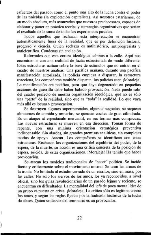 esfuerzos del pasado, como el punto mis alto de la lucha contra el poder de las tinieblas (la explotacién capitalista). Asi nosotros estariamos, de un modo absoluto, mis avanzados que nuestros predecesores, capaces de elaborar y poner en préctica teorias y estrategias organizativas que serian el resultado de la suma de todas las experiencias pasadas.  Todos aquellos que rechazan esta interpretacion se encuentran autométicamente fuera de la realidad, que es por definicion historia, progreso y ciencia. Quien rechaza es antihistorico, antiprogresista y anticientifico. Condenas sin apelacion.  Reforzados con esta coraza ideologica salimos a la calle. Aqui nos encontramos con una realidad de lucha estructurada de modo diferente. Estas estructuras actiian sobre Ia base de estimulos que no entran en ¢l cuadro de nuestros andlisis. Una pacifica maana, durante una pacifica manifestacion autorizada, la policia empieza a disparar, la estructura reacciona, los compaficros también disparan, los policias caen {Moralejal La manifestacion era pacifica, para que haya degenerado en pequefias acciones de guerrilla debe haber habido provocacion. Nada puede salir del cuadro perfecto de nuestra organizacion ideologica, que o es solo una “parte” de la realidad, sino que es “toda” la realidad. Lo que vaya ‘mis alld s locura y provocacion.  Se destruyen algunos supermercados, algunos negocios, se saquean almacenes de comida y armerias, se queman coches de gran cilindrada. Es un ataque al especticulo mercantil, en sus formas mas conspicuas. Las nuevas estructuras se mueven en esa direccion. Toman forma de Tepente, con una minima orientacion estratégica preventiva indispensable. Sin alardes, sin grandes premisas analiticas, sin complejas teorias de apoyo. Atacan. Los compaiieros se identifican con estas estructuras. Rechazan las organizaciones del equilibrio del poder, de la espera, de la muerte, su accion es una critica concreta de la posicion de espera, suicida, de estas organizaciones. {Moraleja! Ha tenido que haber provocacion.  Se atacan los modelos tradicionales de “hacer” politica. Se incide fuerte y criticamente sobre el movimiento mismo. Se usan las armas de la ironia. No limitada al estudio cerrado de un escritor, sino en masa, por las calles. No slo los siervos de los amos, los ya reconocidos, a nivel oficial, sino los guias revolucionarios de un pasado lejano y reciente, se encuentran en dificultades. La mentalidad del jefe de poca monta lider de un grupo es puesta en crisis. {Moralejal La critica s6lo es legitima contra los amos, y segin las reglas fijadas por la tradicién histérica de la lucha de clases. Quien se desvie del seminario es un provocador.  22 